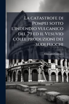 La catastrofe di Pompei sotto l'indendio vulcanico del 79 ed il Vesuvio colle produzioni dei suoi fuochi