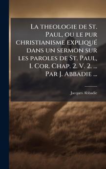 La theologie de St. Paul ou le pur christianisme expliquÃ© dans un sermon sur les paroles de St. Paul I. Cor. Chap. 2. V. 2. ... Par J. Abbadie ...