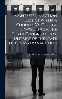 Contested Election Case of William Connell Vs. George Howell From the Tenth Congressional District of the State of Pennsylvania Part 1