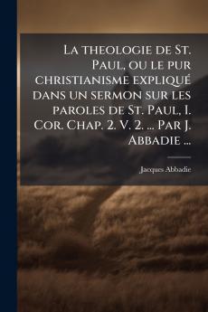La theologie de St. Paul ou le pur christianisme expliquÃ© dans un sermon sur les paroles de St. Paul I. Cor. Chap. 2. V. 2. ... Par J. Abbadie ...
