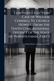 Contested Election Case of William Connell Vs. George Howell From the Tenth Congressional District of the State of Pennsylvania Part 1