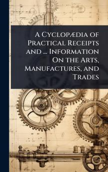 CyclopÃ]dia of Practical Receipts and ... Information On the Arts Manufactures and Trades