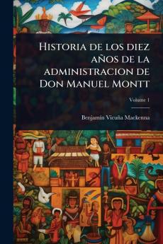 Historia de los diez años de la administracion de Don Manuel Montt