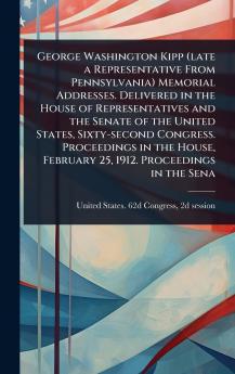 George Washington Kipp (late a Representative From Pennsylvania) Memorial Addresses. Delivered in the House of Representatives and the Senate of the United States Sixty-second Congress. Proceedings in the House February 25 1912. Proceedings in the Sena