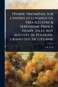Hymne triomphal sur l'entree et lovange dv tres-illustre & serenisime Prince Henry esleu roy auguste de Pologne grand duc de Lituanie