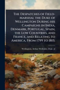 Despatches of Field-Marshal the Duke of Wellington During his Campaigns in India Denmark Portugal Spain the Low Countries and France and Relating to America From 1799 to 1815;