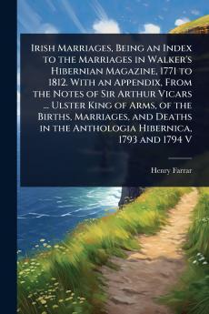 Irish Marriages Being an Index to the Marriages in Walker's Hibernian Magazine 1771 to 1812. With an Appendix From the Notes of Sir Arthur Vicars ... Ulster King of Arms of the Births Marriages and Deaths in the Anthologia Hibernica 1793 and 1794 V