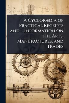 CyclopÃ]dia of Practical Receipts and ... Information On the Arts Manufactures and Trades