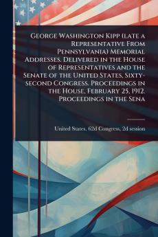 George Washington Kipp (late a Representative From Pennsylvania) Memorial Addresses. Delivered in the House of Representatives and the Senate of the United States Sixty-second Congress. Proceedings in the House February 25 1912. Proceedings in the Sena