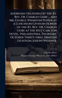 Addresses Delivered by the Rt. Rev. Dr. Charles Gore ... and Mr. George Wharton Pepper at a Luncheon Given in Honor of the Rt. Rev. Dr. Charles Gore at the Ritz-Carlton Hotel Philadelphia Thursday October Thirty-first Ninteen Eighteen Joseph Widener
