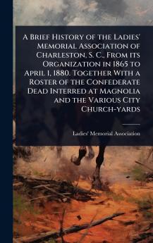 Brief History of the Ladies' Memorial Association of Charleston S. C. From its Organization in 1865 to April 1 1880. Together With a Roster of the Confederate Dead Interred at Magnolia and the Various City Church-yards