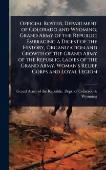 Official Roster Department of Colorado and Wyoming Grand Army of the Republic; Embracing a Digest of the History Organization and Growth of the Grand Army of the Republic Ladies of the Grand Army Woman's Relief Corps and Loyal Legion