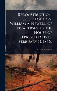 Reconstruction. Speech of Hon. William A. Newell of New Jersey in the House of Representatives February 15 1866..