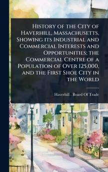 History of the City of Haverhill Massachusetts Showing its Industrial and Commercial Interests and Opportunities; the Commercial Centre of a Population of Over 125000 and the First Shoe City in the World