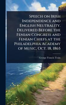 Speech on Irish Independence and English Neutrality. Delivered Before the Fenian Congress and Fenian Chiefs at the Philadelphia Academy of Music Oct. 18 1865