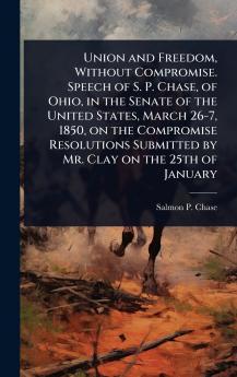 Union and Freedom Without Compromise. Speech of S. P. Chase of Ohio in the Senate of the United States March 26-7 1850 on the Compromise Resolutions Submitted by Mr. Clay on the 25th of January