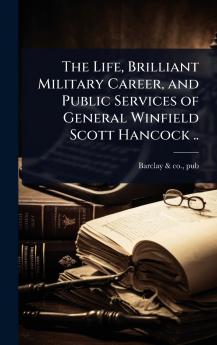 Life Brilliant Military Career and Public Services of General Winfield Scott Hancock ..