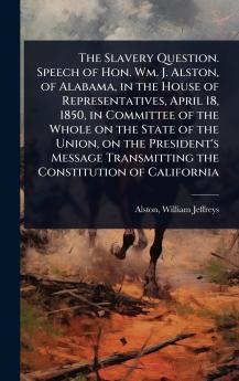 Slavery Question. Speech of Hon. Wm. J. Alston of Alabama in the House of Representatives April 18 1850 in Committee of the Whole on the State of the Union on the President's Message Transmitting the Constitution of California