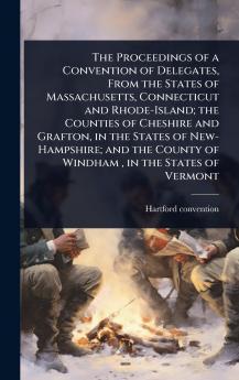 Proceedings of a Convention of Delegates From the States of Massachusetts Connecticut and Rhode-Island; the Counties of Cheshire and Grafton in the States of New-Hampshire; and the County of Windham in the States of Vermont