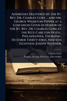 Addresses Delivered by the Rt. Rev. Dr. Charles Gore ... and Mr. George Wharton Pepper at a Luncheon Given in Honor of the Rt. Rev. Dr. Charles Gore at the Ritz-Carlton Hotel Philadelphia Thursday October Thirty-first Ninteen Eighteen Joseph Widener