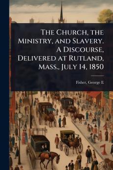 Church the Ministry and Slavery. A Discourse Delivered at Rutland Mass. July 14 1850