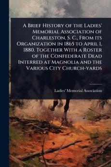 Brief History of the Ladies' Memorial Association of Charleston S. C. From its Organization in 1865 to April 1 1880. Together With a Roster of the Confederate Dead Interred at Magnolia and the Various City Church-yards
