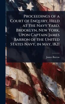 Proceedings of a Court of Enquiry Held at the Navy Yard Brooklyn New York Upon Captain James Barron of the United States Navy in May 1821