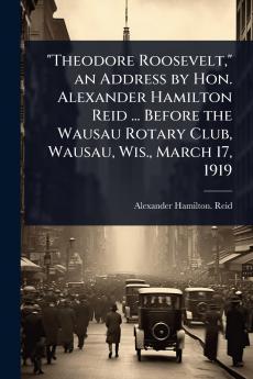 Theodore Roosevelt an Address by Hon. Alexander Hamilton Reid ... Before the Wausau Rotary Club Wausau Wis. March 17 1919