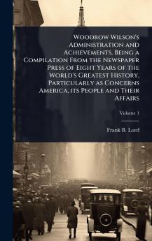 Woodrow Wilson's Administration and Achievements Being a Compilation From the Newspaper Press of Eight Years of the World's Greatest History Particularly as Concerns America its People and Their Affairs