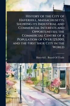 History of the City of Haverhill Massachusetts Showing its Industrial and Commercial Interests and Opportunities; the Commercial Centre of a Population of Over 125000 and the First Shoe City in the World