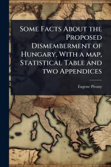 Some Facts About the Proposed Dismemberment of Hungary With a map Statistical Table and two Appendices