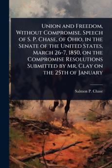 Union and Freedom Without Compromise. Speech of S. P. Chase of Ohio in the Senate of the United States March 26-7 1850 on the Compromise Resolutions Submitted by Mr. Clay on the 25th of January