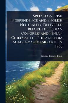 Speech on Irish Independence and English Neutrality. Delivered Before the Fenian Congress and Fenian Chiefs at the Philadelphia Academy of Music Oct. 18 1865