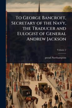 To George Bancroft Secretary of the Navy the Traducer and Eulogist of General Andrew Jackson