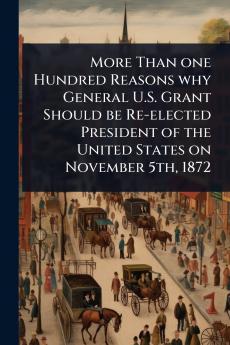 More Than one Hundred Reasons why General U.S. Grant Should be Re-elected President of the United States on November 5th 1872