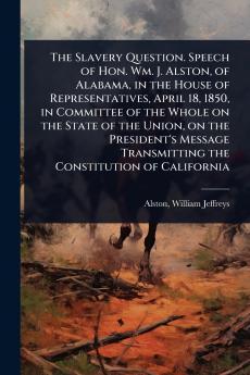 Slavery Question. Speech of Hon. Wm. J. Alston of Alabama in the House of Representatives April 18 1850 in Committee of the Whole on the State of the Union on the President's Message Transmitting the Constitution of California