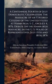 Centennial Fourth of July Democratic Celebration. The Massacre of six Colored Citizens of the United States at Hamburgh S. C. on July 4 1876. Debate on the Hamburgh Massacre in the U. S. House of Representatives July 15th and 18th 1876