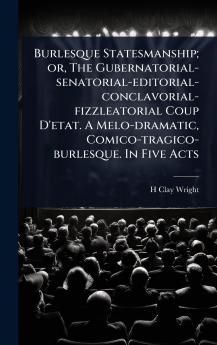Burlesque Statesmanship; or The Gubernatorial-senatorial-editorial-conclavorial-fizzleatorial Coup D'etat. A Melo-dramatic Comico-tragico-burlesque. In Five Acts