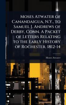 Moses Atwater of Canandaigua N.Y. to Samuel J. Andrews of Derby Conn. A Packet of Letters Relating to the Early History of Rochester. 1812-14