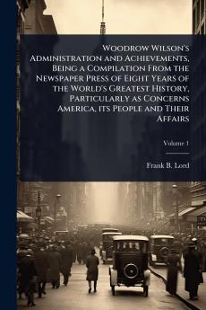 Woodrow Wilson's Administration and Achievements Being a Compilation From the Newspaper Press of Eight Years of the World's Greatest History Particularly as Concerns America its People and Their Affairs