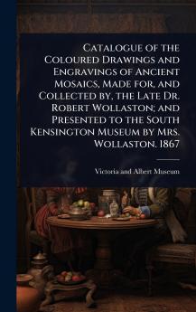 Catalogue of the Coloured Drawings and Engravings of Ancient Mosaics Made for and Collected by the Late Dr. Robert Wollaston; and Presented to the South Kensington Museum by Mrs. Wollaston. 1867