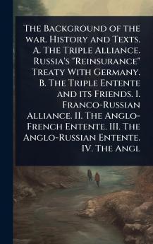 Background of the war. History and Texts. A. The Triple Alliance. Russia's Reinsurance Treaty With Germany. B. The Triple Entente and its Friends. I. Franco-Russian Alliance. II. The Anglo-French Entente. III. The Anglo-Russian Entente. IV. The Angl
