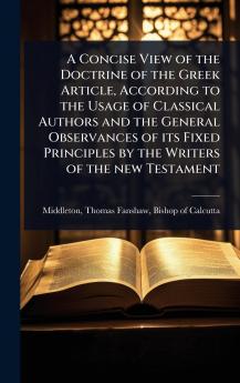 Concise View of the Doctrine of the Greek Article According to the Usage of Classical Authors and the General Observances of its Fixed Principles by the Writers of the new Testament