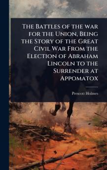 Battles of the war for the Union Being the Story of the Great Civil War From the Election of Abraham Lincoln to the Surrender at Appomatox