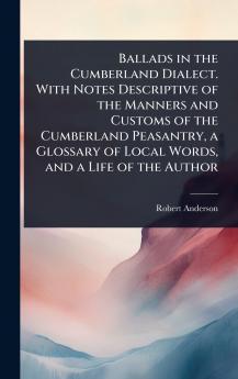 Ballads in the Cumberland Dialect. With Notes Descriptive of the Manners and Customs of the Cumberland Peasantry a Glossary of Local Words and a Life of the Author