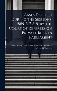 Cases Decided During the Sessions 1885-6-7-8-9 by the Court of Referees on Private Bills in Parliament