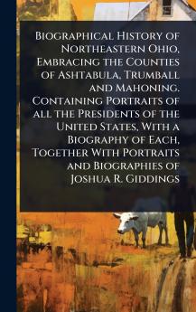Biographical History of Northeastern Ohio Embracing the Counties of Ashtabula Trumball and Mahoning. Containing Portraits of all the Presidents of the United States With a Biography of Each Together With Portraits and Biographies of Joshua R. Giddings