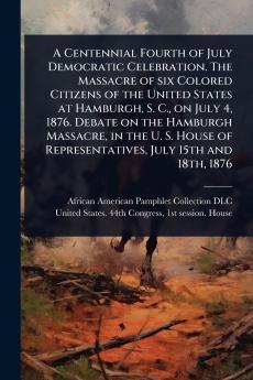 Centennial Fourth of July Democratic Celebration. The Massacre of six Colored Citizens of the United States at Hamburgh S. C. on July 4 1876. Debate on the Hamburgh Massacre in the U. S. House of Representatives July 15th and 18th 1876