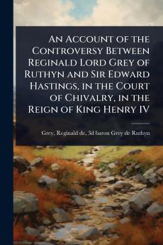Account of the Controversy Between Reginald Lord Grey of Ruthyn and Sir Edward Hastings in the Court of Chivalry in the Reign of King Henry IV