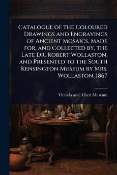 Catalogue of the Coloured Drawings and Engravings of Ancient Mosaics Made for and Collected by the Late Dr. Robert Wollaston; and Presented to the South Kensington Museum by Mrs. Wollaston. 1867
